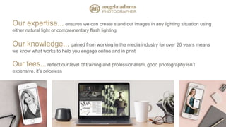 Our expertise... ensures we can create stand out images in any lighting situation using
either natural light or complementary flash lighting
Our knowledge... gained from working in the media industry for over 20 years means
we know what works to help you engage online and in print
Our fees... reflect our level of training and professionalism, good photography isn’t
expensive, it’s priceless
 