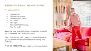 PERSONAL BRAND PHOTOGRAPHY
It’s all about YOU!
● What defines
● What sets you apart
● The words you speak
● Your story
● Your style
● Your business message
● Your fee level
We show your potential clients the services, products
and experience you create with clarity.
Don’t confuse and lose… Do your clients know what
your business offers within seconds of viewing your
website?
A GOOD REFERRAL: sole traders, small businesses
 