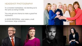 HEADSHOT PHOTOGRAPHY
In a crowded marketplace, not standing out is
the same as being invisible.
You only get one chance to make a great first
impression.
A GOOD REFERRAL: sole traders, small
businesses, large companies
 