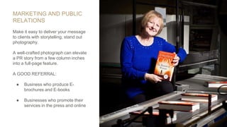 MARKETING AND PUBLIC
RELATIONS
Make it easy to deliver your message
to clients with storytelling, stand out
photography.
A well-crafted photograph can elevate
a PR story from a few column inches
into a full-page feature.
A GOOD REFERRAL:
● Business who produce E-
brochures and E-books
● Businesses who promote their
services in the press and online
 