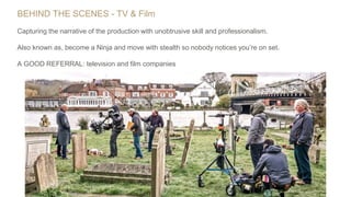 BEHIND THE SCENES - TV & Film
Capturing the narrative of the production with unobtrusive skill and professionalism.
Also known as, become a Ninja and move with stealth so nobody notices you’re on set.
A GOOD REFERRAL: television and film companies
 