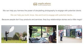 We can help you harness the power of storytelling photography to engage with potential clients
We can help you build, know, like and trust to engage with potential clients...
Because people don’t buy products and services, they buy relationships stories and a little magic!
 