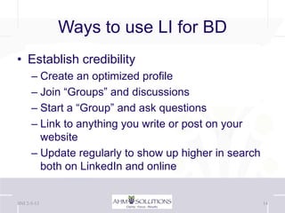 Ways to use LI for BD
• Establish credibility
      – Create an optimized profile
      – Join “Groups” and discussions
      – Start a “Group” and ask questions
      – Link to anything you write or post on your
        website
      – Update regularly to show up higher in search
        both on LinkedIn and online


BNI 2-5-13                                             14
 