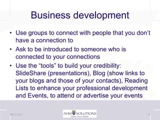 Business development
• Use groups to connect with people that you don’t
  have a connection to
• Ask to be introduced to someone who is
  connected to your connections
• Use the “tools” to build your credibility:
  ݺߣShare (presentations), Blog (show links to
  your blogs and those of your contacts), Reading
  Lists to enhance your professional development
  and Events, to attend or advertise your events

BNI 2-5-13                                       15
 
