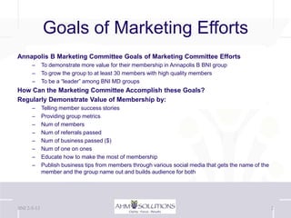 Goals of Marketing Efforts
Annapolis B Marketing Committee Goals of Marketing Committee Efforts
      –      To demonstrate more value for their membership in Annapolis B BNI group
      –      To grow the group to at least 30 members with high quality members
      –      To be a “leader” among BNI MD groups
How Can the Marketing Committee Accomplish these Goals?
Regularly Demonstrate Value of Membership by:
      –      Telling member success stories
      –      Providing group metrics
      –      Num of members
      –      Num of referrals passed
      –      Num of business passed ($)
      –      Num of one on ones
      –      Educate how to make the most of membership
      –      Publish business tips from members through various social media that gets the name of the
             member and the group name out and builds audience for both




BNI 2-5-13                                                                                               2
 