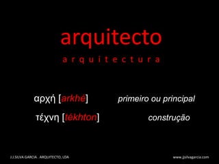 arquitecto a  r  q  u  i  t  e  c  t  u  r  a J.J.SILVA GARCIA . ARQUITECTO, LDA  www.jjsilvagarcia.com αρχή [ arkhé ]  primeiro ou principal τέχνη [ tékhton ]  construção 