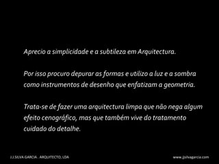 Aprecio a simplicidade e a subtileza em Arquitectura.  Por isso procuro depurar as formas e utilizo a luz e a sombra  como instrumentos de desenho que enfatizam a geometria. Trata-se de fazer uma arquitectura limpa que não nega algum efeito cenográfico, mas que também vive do tratamento cuidado do detalhe. J.J.SILVA GARCIA . ARQUITECTO, LDA  www.jjsilvagarcia.com 