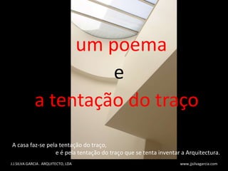 um poema e a tentação do traço J.J.SILVA GARCIA . ARQUITECTO, LDA  www.jjsilvagarcia.com A casa faz-se pela tenta ç ão do tra ç o,  e  é  pela tenta ç ão do tra ç o que se tenta inventar a Arquitectura. 