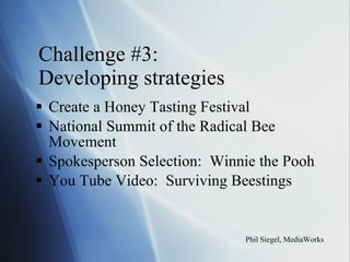 Challenge #3:  Developing strategies Create a Honey Tasting Festival National Summit of the Radical Bee Movement Spokesperson Selection:  Winnie the Pooh You Tube Video:  Surviving Beestings Phil Siegel, MediaWorks 
