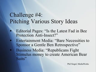 Challenge #4:  Pitching Various Story Ideas Editorial Pages: “Is the Latest Fad in Bee Protection Anti-Insect?” Entertainment Media: “Bare Necessities to Sponsor a Gentle Ben Retrospective” Business Media: “Republicans Fight Stimulus money to create American Bear Suits” Phil Siegel, MediaWorks 