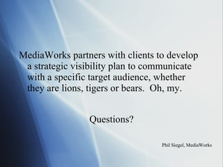 MediaWorks partners with clients to develop a strategic visibility plan to communicate with a specific target audience, whether they are lions, tigers or bears.  Oh, my. Phil Siegel, MediaWorks Questions? 