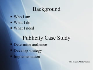 Background Who I am  What I do What I need Phil Siegel, MediaWorks Publicity Case Study Determine audience Develop strategy Implementation 