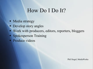 How Do I Do It? Media strategy  Develop story angles Work with producers, editors, reporters, bloggers Spokesperson Training Produce videos Phil Siegel, MediaWorks 