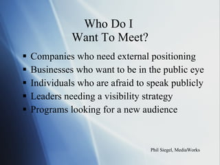 Who Do I  Want To Meet? Companies who need external positioning Businesses who want to be in the public eye Individuals who are afraid to speak publicly Leaders needing a visibility strategy Programs looking for a new audience Phil Siegel, MediaWorks 