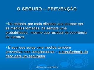 O SEGURO – PREVENÇÃO


No entanto, por mais eficazes que possam ser
as medidas tomadas, há sempre uma
probabilidade , mesmo que residual da ocorrência
de sinistros.

É aqui que surge uma medida também
preventiva mas complementar – a transferência do
risco para um segurador

                  JR Seguros - José Ribeiro
 