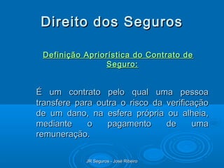 Direito dos Seguros

 Definição Apriorística do Contrato de
                Seguro:


É um contrato pelo qual uma pessoa
transfere para outra o risco da verificação
de um dano, na esfera própria ou alheia,
mediante     o    pagamento     de     uma
remuneração.

            JR Seguros - José Ribeiro
 