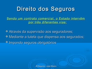 Direito dos Seguros
Sendo um contrato comercial, o Estado intervêm
           por três diferentes vias:

 Através da supervisão aos seguradores;
 Mediante a tutela que dispensa aos segurados;
 Impondo seguros obrigatórios




                 JR Seguros - José Ribeiro
 