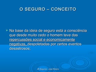 O SEGURO – CONCEITO



   Na base da ideia de seguro está a consciência
    que desde muito cedo o homem teve das
    repercussões social e economicamente
    negativas, despoletadas por certos eventos
    desastrosos;




                    JR Seguros - José Ribeiro
 
