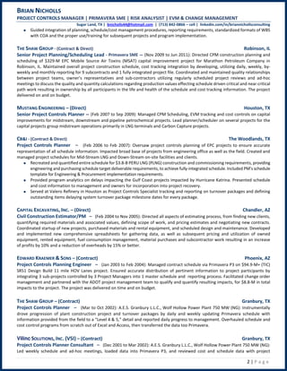 BRIAN NICHOLLS
PROJECT CONTROLS MANAGER | PRIMAVERA SME | RISK ANALYSIST | EVM & CHANGE MANAGEMENT
Sugar Land, TX | bnicholls44@hotmail.com | (713) 842-0866 – cell | linkedin.com/in/briannichollsconsulting
2 | P a g e
Guided integration of planning, schedule/cost management procedures, reporting requirements, standardized formats of WBS
with COA and the proper use/training for subsequent projects and program implementation.
THE SHAW GROUP - (Contract & Direct) Robinson, IL
Senior Project Planning/Scheduling Lead - Primavera SME – (Nov 2009 to Jun 2011): Directed CPM construction planning and
scheduling of $329-M EPC Mobile Source Air Toxins (MSAT) capital improvement project for Marathon Petroleum Company in
Robinson, IL. Maintained overall project construction schedule, cost tracking integration by developing, utilizing daily, weekly, by-
weekly and monthly reporting for 9 subcontracts and 1 fully integrated project file. Coordinated and maintained quality relationships
between project teams, owner’s representatives and sub-contractors utilizing regularly scheduled project reviews and ad-hoc
meetings to discuss the quality and quantity calculations regarding production values effecting schedule driven critical and near critical
path work resulting in ownership by all participants in the life and health of the schedule and cost tracking information. The project
delivered on and on budget.
MUSTANG ENGINEERING – (Direct) Houston, TX
Senior Project Controls Planner – (Feb 2007 to Sep 2009): Managed CPM Scheduling, EVM tracking and cost controls on capital
improvements for midstream, downstream and pipeline petrochemical projects. Lead planner/scheduler on several projects for the
capital projects group midstream operations primarily in LNG terminals and Carbon Capture projects.
CB&I - (Contract & Direct) The Woodlands, TX
Project Controls Planner – (Feb 2006 to Feb 2007): Oversaw project controls planning of EPC projects to ensure accurate
representation of all schedule information. Impacted broad base of projects from engineering office as well as the field. Created and
managed project schedules for Mid-Stream LNG and Down-Stream on-site facilities and clients.
Recreated and quantified entire schedule for $3.8-B PERU LNG (PLNG) construction and commissioning requirements, providing
engineering and purchasing schedule target deliverable requirements, to achieve fully-integrated schedule. Included PM’s schedule
template for Engineering & Procurement implementation requirements.
Provided program analytics on delays impacting the Gulf Coast projects impacted by Hurricane Katrina. Presented schedule
and cost information to management and owners for incorporation into project recovery.
Served at Valero Refinery in Houston as Project Controls Specialist tracking and reporting on turnover packages and defining
outstanding items delaying system turnover package milestone dates for every package.
CAPITAL EXCAVATING, INC. – (Direct) Chandler, AZ
Civil Construction Estimator/PM – (Feb 2004 to Nov 2005): Directed all aspects of estimating process, from finding new clients,
quantifying required materials and associated values, defining scope of work, and pricing estimates and negotiating new contracts.
Coordinated startup of new projects, purchased materials and rental equipment, and scheduled design and maintenance. Developed
and implemented new comprehensive spreadsheets for gathering data, as well as subsequent pricing and utilization of owned
equipment, rented equipment, fuel consumption management, material purchases and subcontractor work resulting in an increase
of profits by 10% and a reduction of overheads by 15% or better.
EDWARD KRAEMER & SONS – (Contract) Phoenix, AZ
Project Controls Planning Engineer – (Jan 2003 to Feb 2004): Managed contract schedule via Primavera P3 on $94.9-M+ (TIC)
SR51 Design Build 11 mile HOV Lanes project. Ensured accurate distribution of pertinent information to project participants by
integrating 3 sub-projects controlled by 3 Project Managers into 1 master schedule and reporting process. Facilitated change order
management and partnered with the ADOT project management team to qualify and quantify resulting impacts, for $8.8-M in total
impacts to the project. The project was delivered on time and on budget.
THE SHAW GROUP – (Contract) Granbury, TX
Project Controls Planner – (Mar to Oct 2002): A.E.S. Granbury L.L.C., Wolf Hollow Power Plant 750 MW (NG): Instrumentally
drove progression of plant construction project and turnover packages by daily and weekly updating Primavera schedule with
information provided from the field to a “Level 4 & 5,” detail and reported daily progress to management. Overhauled schedule and
cost control programs from scratch out of Excel and Access, then transferred the data too Primavera.
Vilinc SOLUTIONS, INC. (VSI) – (Contract) Granbury, TX
Project Controls Planner Consultant – (Dec 2001 to Mar 2002): A.E.S. Granbury L.L.C., Wolf Hollow Power Plant 750 MW (NG):
Led weekly schedule and ad-hoc meetings, loaded data into Primavera P3, and reviewed cost and schedule data with project
 