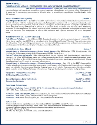 BRIAN NICHOLLS
PROJECT CONTROLS MANAGER | PRIMAVERA SME | RISK ANALYSIST | EVM & CHANGE MANAGEMENT
Sugar Land, TX | bnicholls44@hotmail.com | (713) 842-0866 – cell | linkedin.com/in/briannichollsconsulting
3 | P a g e
executives. Revised and implemented schedule/cost systems impacts and indicated delays to the contract values. Collaborated with
40 project and 20 owner project team members to define the sphere of schedule/cost responsibilities. Enron bankruptcy ended
this contract
VALLEY CREST LANDSCAPING – (Direct) Orlando, FL
Project Engineer & Estimator – (Jan 1998 to Nov 2000): Implemented and maintained accurate distribution of pertinent cost and
schedule information related to multiple project assignments. Participated in negotiations with owners, subcontractors and vendors
to manage hardscape finished products, rockwork, landscape and irrigation plans from design intent to completed product for multi-
million dollar, high-visibility T&M contracts in Orlando, FL at Universal Studios and Disney sites, TIC value $38+M. Additionally,
responsible for Estimating services and contract buyouts on private, commercial, City of Orlando public projects that were Design
Build, T&M and various Fixed Price projects, TIC value $140+M. I served in these capacities in the main and on-site management
offices.
BEERS CONSTRUCTION CO. / SKANSKA – (Contract) Orlando, FL
Project Planner/Scheduler – (Jun 1997 to Jan 1998): Created and maintained an optimize contract schedule via Primavera P3 for
$32+M Marvel Superhero Island (T&M not to exceed) contract at Universal Studios Islands of Adventure. The project encompassed
site-wide utilities, 7 multi-use buildings, roller coaster, and interracial colored hardscape concrete, landscaping and various theme
park finishes consistent with representing Marvel Studios values and visual formats.
JOHNSON BROTHERS CORP. – (Direct) Bartow, FL
Universal Islands of Adventure Infrastructure - Project Controls Manager - (Jan 1996 to Jun 1997): Original Contract Value
$14.65+M plus T&M change order value $5.35+M involving over 200 T&M Change Orders.
Contract/Project Controls Specialist - (Jan 1994 to Jan 1995): Tracked Combined Cycle (Coal-Gasification) Power Plant via
Primavera P3 for $33+M TECO Polk Power Station Unit 1 Infrastructure project and directly created, oversaw and managed the project
schedule CPM & EVM for $12.4+M Civil/structural contract. Maintained all information regarding progress and materials delivery.
Created weekly and monthly reports for owners and subcontractors.
Universal Islands of Adventure Infrastructure - Microsoft Network Administrator – (Jan 1996 to Jun 1997): Responsibilities
included network system management and the documentation control program called Expedition by Primavera Systems. I set up the
system and assisted in the maintenance and training of appropriate personnel, adjusted the program as needed and recreated the
reports needed to control the flow of all project information and the proper distribution/implementation of all project data.
Independent Financial Planner / Author Aug 1986 to Jun 1989
Self-Employed Financial Planner Phoenix, AZ
General Contractor & Concrete Contractor May 1975 to Jul 1986
Construction Contractor Tucson & Phoenix, AZ
EDUCATION & CERTIFICATIONS
Pima Community College – Tucson, AZ (1975 – 1977) - Fire Science and General Construction Principles for Fire Safety
1975 - 1978 – Tucson Fire Department Training Classes
Certification - (1995, 1996, 1997, 1998, 1999) - Primavera Systems, Inc. - Primavera Systems “Trainer” and “Train the Trainer” certification
Certification – 2013 – Deltek Systems - Deltek Acumen Fuse – Schedule Diagnostics
Certification – 2014 – Oracle Primavera Systems, Inc. - Primavera Pertmaster – Risk Analysis
Software Skills
Primavera 6 (all versions) – Expert, 29 plus years, Primavera Subject Matter Expert (SME) - Expert,10 Plus Years,
SureTrak (R) Project Manager (SureTrak (R)) - Expert, 10 Plus Years, Primavera Expedition/ Project Manager (R) - Expert, 10 Plus Years,
Primavera P3 & P5 Alpha & Beta Testing Consultant, Expedition Alpha & Beta Testing Consultant,
MS Project - Advanced, 10 Plus Years,
MS Office Pro - Word, Excel, PowerPoint & Access - Advanced -30 Plus Years
 