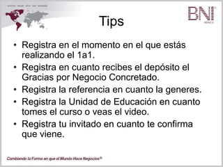 Tips
• Registra en el momento en el que estás
realizando el 1a1.
• Registra en cuanto recibes el depósito el
Gracias por Negocio Concretado.
• Registra la referencia en cuanto la generes.
• Registra la Unidad de Educación en cuanto
tomes el curso o veas el video.
• Registra tu invitado en cuanto te confirma
que viene.
 