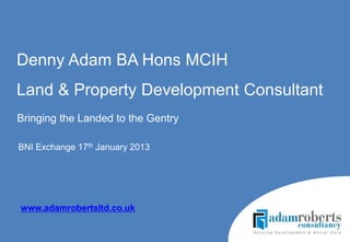 Denny Adam BA Hons MCIH
Land & Property Development Consultant
Bringing the Landed to the Gentry

BNI Exchange 17th January 2013




www.adamrobertsltd.co.uk
 