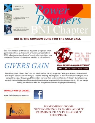 Power
WE REFUSE TO
PARTICIPATE IN THE
RECESSION
MISSING A BNI MEETING IS
HAZARDOUS TO YOUR
WEALTH
WORD OF MOUTH IS THE
MOST COST EFFECTIVE FORM
OF ADVERTISING POSSIBLE
BNI
ChChaptBNI IS THE COMMON CU
Last year members of BNI passed thousands of referrals which
generated millions of dollars with of business for each other!
BNI is a business and professional organization that allows only
one person from each professional specialty to join a chapter.
GIVERS GAIN
Our philosophy is “Givers Gain” and it is predicated on the old adage that “what goes around comes around”.
Our chapter is so much more than just a weekly meeting. BNI helps you to market your business to give you a
competitive edge. On average, BNI members increase their business 20% in the first year. Our chapter is a
dynamic, committed group of businesspeopl
looking for individuals who will bring enthusia
networking is more about
CONNECT WITH US ONLINE…
www.thebnipowerpartners.com
Power
BNI Chapter
ChChapt
Partners
BNI IS THE COMMON CURE FOR THE COLD CALL
Last year members of BNI passed thousands of referrals which
business for each other!
BNI is a business and professional organization that allows only
one person from each professional specialty to join a chapter.
GIVERS GAIN
Our philosophy is “Givers Gain” and it is predicated on the old adage that “what goes around comes around”.
ur chapter is so much more than just a weekly meeting. BNI helps you to market your business to give you a
On average, BNI members increase their business 20% in the first year. Our chapter is a
dynamic, committed group of businesspeople who know how to refer business to each other. We are always
looking for individuals who will bring enthusiasm and integrity to our meeting!
Remember good
networking is more about
farmingfarmingfarmingfarming than it is about
huntinghuntinghuntinghunting.
Chapter
ChChapt
Partners
THE COLD CALL
Our philosophy is “Givers Gain” and it is predicated on the old adage that “what goes around comes around”.
ur chapter is so much more than just a weekly meeting. BNI helps you to market your business to give you a
On average, BNI members increase their business 20% in the first year. Our chapter is a
e who know how to refer business to each other. We are always
sm and integrity to our meeting!
Remember good
networking is more about
than it is about
 