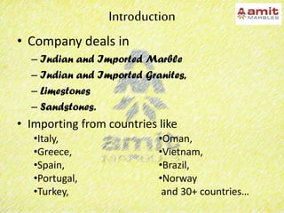 Introduction
• Company deals in
– Indian and Imported Marble
– Indian and Imported Granites,
– Limestones
– Sandstones.
• Importing from countries like
•Italy,
•Greece,
•Spain,
•Portugal,
•Turkey,
•Oman,
•Vietnam,
•Brazil,
•Norway
and 30+ countries…
 