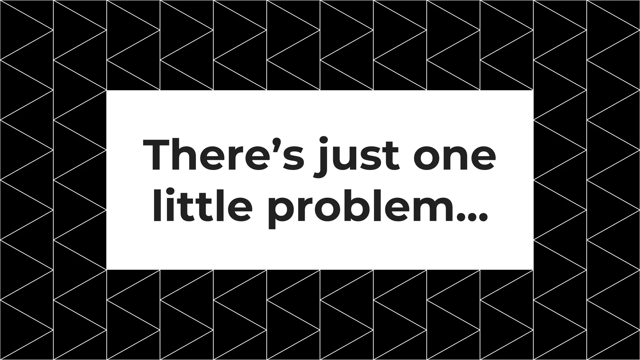 There’s just one
little problem...
 
