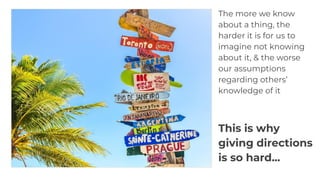 The more we know
about a thing, the
harder it is for us to
imagine not knowing
about it, & the worse
our assumptions
regarding others’
knowledge of it
This is why
giving directions
is so hard...
 