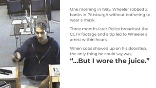 One morning in 1995, Wheeler robbed 2
banks in Pittsburgh without bothering to
wear a mask.
Three months later Police broadcast the
CCTV footage and a tip led to Wheeler’s
arrest within hours.
When cops showed up on his doorstep,
the only thing he could say was,
“...But I wore the juice.”
 