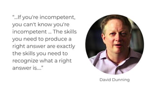 “...If you're incompetent,
you can't know you're
incompetent ... The skills
you need to produce a
right answer are exactly
the skills you need to
recognize what a right
answer is.…”
David Dunning
 
