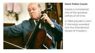 Meet Pablo Casals
Casals is considered
one of the greatest
cellists of all time.
In 1963 president John
F. Kennedy awarded
him the Presidential
Medal of Freedom.
 