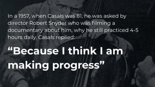 In a 1957, when Casals was 81, he was asked by
director Robert Snyder who was ﬁlming a
documentary about him, why he still practiced 4-5
hours daily. Casals replied:
“Because I think I am
making progress”
 