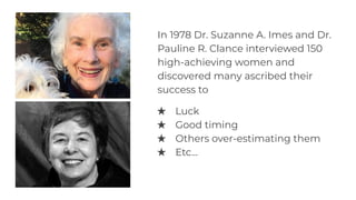 In 1978 Dr. Suzanne A. Imes and Dr.
Pauline R. Clance interviewed 150
high-achieving women and
discovered many ascribed their
success to
★ Luck
★ Good timing
★ Others over-estimating them
★ Etc...
 
