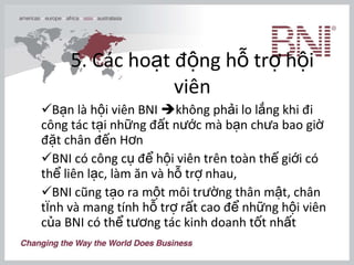 5. Các hoạt động hỗ trợ hội viên Bạn là hội viên BNI   không phải lo lắng khi đi công tác tại những đất nước mà bạn chưa bao giờ đặt chân đến Hơn  BNI có công cụ để hội viên trên toàn thế giới có thể liên lạc, làm ăn và hỗ trợ nhau,  BNI cũng tạo ra một môi trường thân mật, chân tình và mang tính hỗ trợ rất cao để những hội viên của BNI có thể tương tác kinh doanh tốt nhất  