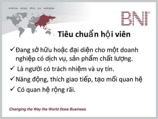 Tiêu chuẩn hội viên Đang sở hữu hoặc đại diện cho một doanh nghiệp có dịch vụ, sản phẩm chất lượng. Là người có trách nhiệm và uy tín. Năng động, thích giao tiếp, tạo mối quan hệ Có quan hệ rộng rãi.  