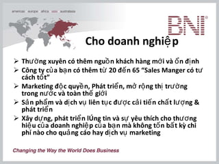 Cho doanh nghiệp Thường xuyên có thêm nguồn khách hàng mới và ổn định Công ty của bạn có thêm từ 20 đến 65 “Sales Manger có tư cách tốt” Marketing độc quyền, Phát triển, mở rộng thị trường trong nước và toàn thế giới Sản phẩm và dịch vụ liên tục được cải tiến chất lượng & phát triển Xây dựng, phát triển lòng tin và sự yêu thích cho thương hiệu của doanh nghiệp của bạn mà không tốn bất kỳ chi phí nào cho quảng cáo hay dịch vụ marketing   