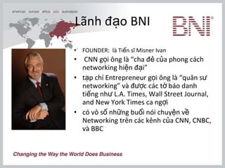 Lãnh đạo BNI FOUNDER:  là Tiến sĩ Misner Ivan CNN gọi ông là “cha đẻ của phong cách networking hiện đại”  tạp chí Entrepreneur gọi ông là “quân sư networking” và được các tờ báo danh tiếng như L.A. Times, Wall Street Journal, and New York Times ca ngợi  có vô số những buổi nói chuyện về Networking trên các kênh của CNN, CNBC, và BBC  
