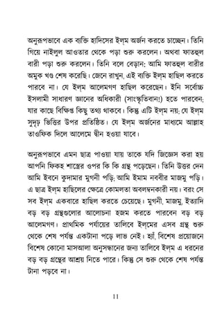 11
অনুরূপভাে এক বয্ি হািদেসর ইল্ম অজর্ করেত চাে�ন। িতিন
িগেয় নাইলুল আওতার েথেক পড়া শু করেলন। অথবা ফাতহু
বারী পড়া শু করেলন। িতিন বেল েবড়ান: আিম ফাতহু বারীর
অমুক খ� েশষ কেরিছ। েজেন রাখুন, এই বয্ি ইল্ম হািছল করেত
পারেব না। েয ইল্ম আেলমগণ হািছল কেরেছন। ইিন সেবর্া
ইসলামী সাধারণ জ্ঞাে অিধকারী (সাং�ৃ িতবান!) হেত পারেবন;
যার কােছ িবিক্ িকছু তথয থাকেব। িক� এিট ইল্ম নয়; েয ইল্ম
সুদৃঢ় িভি�র উপর �িতি�ত। েয ইল্ম অজর্েন মাধয্ে আ�াহ
তাওিফক িদেল আেলেম �ীন হওয়া যােব।
অনুরূপভাে এমন ছা� পাওয়া যায় তােক যিদ িজেজ্ করা হয়
আপিন িফকহ শাে�র ওপর িক িক �� পেড়েছন। িতিন উ�র েদন
আিম ইবেন কু দামার মুগনী পিড়; আিম ইমাম নববীর মাজমু পিড়।
এ ছা� ইল্ম হািছেলর েক্ষ েকামলতা অবল�নকারী নয়। বরং েস
সব ইল্ম একবাের হািছল করেত েচেয়েছ। মুগনী, মাজমু, ইতয্াি
বড় বড় ��গুেলা আেলাচনা হজম করেত পারেবন বড় বড়
আেলমগণ। �াথিমক পযর্ােয় তািলেব ইল্েমর এসব �� শু
েথেক েশষ পযর্ একটানা পেড় লাভ েনই। হয্া, িবেশষ �েয়াজেন
িবেশষ েকােনা মাসআলা অনুস�ােনর জনয তািলেব ইল্ম এ ধরেনর
বড় বড় �ে�র আ�য় িনেত পাের। িক� েস শু েথেক েশষ পযর্
টানা পড়েব না।
 
