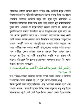 12
েকামলতা �সে� আমরা আেরা বলেত চাই- তািলেব ইল্ম েকােনা
িবষেয়র িব�ািরত, খুঁিটনািট আেলাচনার উপর গুর িদেব না। কারণ
�াথিমক পযর্ােয় তািলেব ইল্ম যিদ সু� সু� মাসআলা ও
িব�ািরত আেলাচনা িনেয় বয্ হেয় পেড় তাহেল মূল মাসআলাটাই
ভু েল যােব। এভােব েস ইল্ম হািছল করেত পারেব না। কারণ েয
মূলনীিতগুেল জানেল িব�ািরত বয্াখয িবে�ষণগুেল বুঝা যােব েস
েতা েসসব মূলনীিত জােন না। আমােদর আেলমেদর মেধয েকউ
েকউ তাঁেদর আসরগুেলাে অিত িব�ািরত আেলাচনায় অনু�েবশ
কেরন। একিট মতন বা পাঠয্পুি�কা বয্াখয্ তাঁরা বছেরর পর
বছর কািটেয় েদন অথবা একিট পিরে�েদর বয্াখয্ তাঁরা কেয়ক
মাস কািটেয় েদন। তাঁেদর ধারনায় এভােব ইল্ম হািছল হেব।
আসেল তা িঠক নয়; এিট ধারাবািহক প�িত নয়। কারণ এই
আেলম তাঁর �াশ উপ�াপনায় েকামলতা অবল�ন কেরন িন। অথচ
আ�াহ তা‘আলা বেলেছন:
﴿‫ِن‬�َٰ
�َ‫و‬
ْ
‫وا‬
ُ
‫ون‬
ُ
‫ك‬ِ
ّ
�ِ‫ن‬ٰ ّ
َ�ََۧ‫ن‬‫ا‬َ‫م‬ِ‫ب‬ۡ‫م‬ُ‫نت‬
ُ
‫ك‬
َ
‫ون‬ُ‫ِم‬
ّ
‫ل‬َ‫ع‬
ُ
�َ‫ب‬ٰ َ
�ِ‫ك‬
ۡ
‫ٱل‬‫ا‬َ‫م‬ِ�َ‫و‬ۡ‫م‬ُ‫نت‬
ُ
‫ك‬
َ
‫ون‬ُ‫س‬ُ‫ر‬ۡ‫د‬
َ
‫ت‬٧﴾
]‫ال‬‫ﻋﻤﺮان‬:٧٩[
অথর: “িক� েতামরা আ�াহর িকতাব িশক্ েদয়ার েক্ষ ও িনেজরা
অধয্য়েন েক্ষ র�ানী হও।” [সূরা আেল-ইমরান:৭৯]
ইমাম বুখারী তাঁর সহীহ হািদেসর �ে� “েতামরা র�ানী হও” এর
বয্াখয্ বেলন: “র�ানী হে�ন িতিন, িযিন মানুষেক বড় বড় ইল্ম
িশক্ষাদাে পূেবর েছাট েছাট ইল্ম িশক্ েদন।” অথর্া ইল্ম অজর্
 