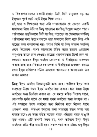 13
ও িবতরেণর েক্ষ র�ানী হে�ন িতিন, িযিন মানুষেক বড় বড়
ইল্েমর পূেবর েছাট েছাট ইল্ম িশক্ েদন।
হয্া, ছা� ও িশক্ষে জনয এটা স�ানজনক েয, েকােনা একিট
মাসআলা িনেয় উিন যা িকছু পেড়েছন সবিকছু উে�খ করেত পারা।
পাঠদােনর ��িতকােল িতিন যা িকছু পেড়েছন বা েজেনেছন সবিকছু
পাঠদােনর সময় উে�খ করেত পারা স�ােনর িবষয় বেট; িক� এিট
ছাে�র জনয কলয্াণক নয়। কারণ িতিন যা িকছু জােনন সবিকছু
েঢেল িদেয়েছন। অথচ আেলেমর উিচত হে� ছাে�র �েয়াজন
অনুপােত তােক জ্ঞ েদওয়া। ছাে�র ধারণক্ষমত উে�র জ্ঞ না-
েদওয়া। অতএব ইল্ম অজর্ে েকামলতা ও ধীরি�রতা অবল�ন
করেত হেত হেব। িকভােব েকামলতা ও ধীরি�রতা অবল�ন করেত
হেব? ইল্ম হািছেলর সিঠক �মধারা অবল�েনর আেলাচনায় এর
জবাব আসেব।
িতন: ইল্ম অজর্ে িনয়মানুবতর্ হেত হেব। তািলেব ইল্ম তার
সবেচেয় উ�ম সময় ইল্ম অজর্ে বয্ করেব। মরা সময় ইল্ম
অজর্েন জনয িনধর্ার করেব না। েয সমেয় মি�� িনে�জ থােক,
েবাধশি� দুবর্ থােক েস সময় ইল্ম অজর্েন জনয উপযু� নয়।
এই সময়েক ইল্ম অজর্েন জনয িনধর্ার মােন িনেজর সােথ
�ব�না করা। অতএব ইল্েমর জনয সবেচেয় উ�ম সময় বয্
করেত হেব। েয সময় মি�� সেতজ থােক, পির�� থােক, ঝ�াট
মু� থােক। এিট তখনই স�ব হয়, যখন তািলেব ইল্ম ইল্ম
অজর্েন �িত তী� আ�হী হয়। সকালস�য্ তার মি�� শুধ ইল্ম
 