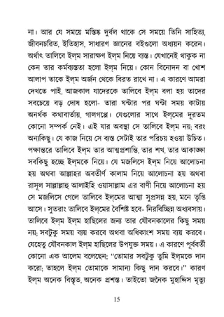 15
না। আর েয সমেয় মি�� দুবর্ থােক েস সমেয় িতিন সািহতয,
জীবনচিরত, ইিতহাস, সাধারণ জ্ঞাে বইগুেল অধয্য় কেরন।
অথর্া তািলেব ইল্ম সারাক্ ইল্ম িনেয় বয্� েযখােনই থাকু ক না
েকন তার কমর্বয্� হেলা ইল্ম িনেয়। েকান িবেনাদন বা েখাশ
আলাপ তােক ইল্ম অজর্ েথেক িবরত রােখ না। এ কারেণ আমরা
েদখেত পাই, আজকাল যােদরেক তািলেব ইল্ম বলা হয় তােদর
সবেচেয় বড় েদাষ হেলা- তারা ঘ�ার পর ঘ�া সময় কাটায়
অনথর্ কথাবাতর্া, গালগে�। েযগুেলা সােথ ইল্েমর দূরতম
েকােনা স�কর েনই। এই যার অব�া েস তািলেব ইল্ম নয়; বরং
অনয্িকছু েয কাজ িনেয় েস বয্ েসটাই তার পিরচয় হওয়া উিচত।
পক্ষা� তািলেব ইল্ম তার আ��শাি�, তার শখ, তার আকা�া
সবিকছু হে� ইল্মেক িনেয়। েয মজিলেস ইল্ম িনেয় আেলাচনা
হয় অথবা আ�াহর অবতীণর কালাম িনেয় আেলাচনা হয় অথবা
রাসূল সা�া�াহ আলাইিহ ওয়াসা�াম এর বাণী িনেয় আেলাচনা হয়
েস মজিলেস েগেল তািলেব ইল্েমর আ�া সু�স� হয়, মেন তৃি�
আেস। সুতরাং তািলেব ইল্েমর ৈবিশ� হেব- িনরিবি�� অধয্বসায়
তািলেব ইল্ম ইল্ম হািছেলর জনয তার েযৗবনকােলর িকছু সময়
নয়; সবটু কু সময় বয্ করেব অথবা অিধকাংশ সময় বয্ করেব।
েযেহতু েযৗবনকাল ইল্ম হািছেলর উপযু� সময়। এ কারেণ পূবর্বতর
েকােনা এক আেলম বেলেছন: “েতামার সবটু কু তুিম ইল্মেক দান
কেরা; তাহেল ইল্ম েতামােক সামানয িকছু দান করেব।” কারণ
ইল্ম অেনক িব�ৃত, অেনক �শ�। তাইেতা জৈনক মুহাি�স মৃতুয
 