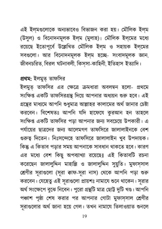 19
এই ইল্মগুেলাে অনয্ভােব িবভাজন করা হয়। েমৗিলক ইল্ম
(উসুল) ও িবেনাদনমূলক ইল্ম (মুলাহ)। েমৗিলক ইল্েমর মেধয
রেয়েছ ইেতাপূেবর উে�িখত েমৗিলক ইল্ম ও সহায়ক ইল্েমর
সবগুেলা আর িবেনাদনমূলক ইল্ম হে�- সংবাদমূলক জ্ঞ,
জীবনচিরত, িবরল ঘটনাবলী, িকস্সা-কািহনী, ইিতহাস ইতয্ািদ
�থম: ইলমুত তাফিসর
ইলমুত তাফিসর এর েক্ষ �মধারা অবল�ন হেলা- �থেম
সংিক্ একিট তাফিসর�� িদেয় আপনার অধয্য় শু হেব। এই
�ে�র মাধয্ে আপিন শুধুমা আ�াহর কালােমর অথর জানার েচ�া
করেবন। িবেশষতঃ আপিন যিদ হােফেয কু রআন হন তাহেল
সংিক্ একিট তাফিসর পড়া আপনার জনয সবেচেয় উপকারী। এ
পযর্ােয় ছা�েদর জনয আেলমগণ তাফিসের জালালাইনেক েবশ
গুর িদেতন। িনঃসে�েহ তাফিসের জালালাইন খুব উপদায়ক।
িক� এ িকতাব পড়ার সময় আপনােক সাবধান থাকেত হেব। কারণ
এর মেধয েবশ িকছু অপবয্াখয রেয়েছ। এই িকতাবিট রচনা
কেরেছন জালালুি�ন মাহাি� ও জালালুি�ন সুয়ুিত। মুফাস্সাল
ে�ণীর সূরাগুেল (সূরা �াফ-সূরা নাস) েথেক আপিন পড়া শু
করেবন। েযেহতু এই সূরাগুেল �ায়শঃ নামােয শুে থােকন। সূরার
অথর সংেক্ষ বুেঝ িনেবন। পুেরা ��িট মা� েছা� দুিট খ�। আপিন
প�াশ পৃ�া েশষ করার পর আপনার েগাটা মুফাস্সাল ে�ণীর
সূরাগুেলা অথর জানা হেয় েগল। তখন নামােয িতলাওয়াত শুনে
 
