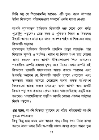 23
িতিন শুধ েস িশেরানামিটই জােনন- এিট ভু ল। বর� আপনার
উিচত িকতােবর পিরে�দগুেল স�েকর একটা ধারণা েনওয়া।
আপিন লুম‘আতু ল ই‘িতকাদ িকতাবিট শু েথেক েশষ পযর্
পুেরাটু কু পড়েবন। এেত কের এ পুি�কার িনয়ম ও িবষয়ব�
ইতয্ািদ আপনার জানা হেয় যােব। তারপরশাইখ বা িশক্ষেকর কা
িকতাবিট পড়েবন।
লুম‘আতু ল ই‘িতকাদ িকতাবিট �াথিমক �ে�র অ�ভু র্�। যার
িবষয়ব� সু�� ও সংিক্ষ�। শাইখ বা িশক্ষক যখন তার েকা
বয্াখয করেবন তখন আপিন নীিতমালাগুেল িলেখ রাখেবন।
পরবতর্ীে আপিন এগুেল মুখ� কের িনেবন। যখন আপিন এই
িকতােবর বয্াখয্া যথাযথভােব আয়� করেত পারেলন এবং
উপলি� করেলন েয, িকতাবিট আপিন বুঝেত েপেরেছন এবং
ভালভােব আয়� আনেত েপেরেছন অথবা অ�ত অিধকাংশ
িবষয়গুেল আয়� করেত েপেরেছন তখন আপিন অনয একিট
িকতাব পড়া শু করেবন। েযমন ধরু, ‘ওয়ােসিতয়য্হ’ ��িট শু
করেলন। ‘ওয়ােসিতয়য্া’ ��িটও আপিন েকােনা একজন শাইেখর
িনকট পড়েবন।
�� হে�, আপিন িকভােব বুঝেবন েয, পিঠত পিরে�দিট আপিন
বুঝেত েপেরেছন?
িকছু িকছু ছা� আেছ তারা অেনক পেড়। িক� যখন িনেজ বয্াখয
করেত আেস তখন িতিন অ-শরিয় ভাষায় বয্াখয কেরন অথবা ভু ল
 