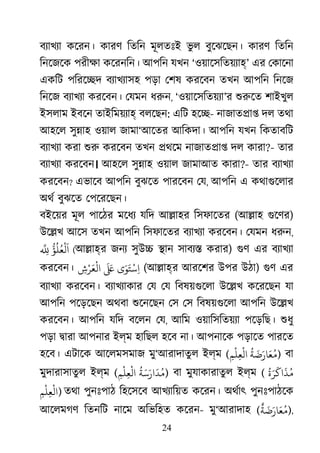 24
বয্াখয কেরন। কারণ িতিন মূলতঃই ভু ল বুেঝেছন। কারণ িতিন
িনেজেক পরীক্ কেরনিন। আপিন যখন ‘ওয়ােসিতয়য্হ’ এর েকােনা
একিট পিরে�দ বয্াখয্া পড়া েশষ করেবন তখন আপিন িনেজ
িনেজ বয্াখয করেবন। েযমন ধরু, ‘ওয়ােসিতয়য্’র শুরু শাইখুল
ইসলাম ইবেন তাইিময়য্া বলেছন: এিট হে�- নাজাত�া� দল তথা
আহেল সু�াহ ওয়াল জামা‘আেতর আিকদা। আপিন যখন িকতাবিট
বয্াখয করা শু করেবন তখন �থেম নাজাত�া� দল কারা?- তার
বয্াখয করেবন। আহেল সু�াহ ওয়াল জামাআত কারা?- তার বয্াখয
করেবন? এভােব আপিন বুঝেত পারেবন েয, আপিন এ কথাগুেলা
অথর বুঝেত েপেরেছন।
বইেয়র মূল পােঠর মেধয যিদ আ�াহর িসফােতর (আ�াহ গুেণ)
উে�খ আেস তখন আপিন িসফােতর বয্াখয করেবন। েযমন ধরু,
ّ
ُ‫َﻟْﻌُﻠُﺆ‬
ّ
ِِ (আ�াহ্র জনয্সুউ� �ান সাবয্� করা) গু এর বয্াখয
করেবন। ‫ى‬َ‫ﻮ‬َ‫ﺘ‬
ْ
‫ﺳ‬ِ‫ا‬
َ َ‫ﻋ‬ِ‫ش‬ْ‫ﺮ‬َ‫ﻌ‬
ْ
‫اﻟ‬ (আ�াহ্র আরেশর উপর উঠা) গু এর
বয্াখয করেবন। বয্াখয্াক েয েয িবষয়গুেল উে�খ কেরেছন যা
আপিন পেড়েছন অথবা শুেনেছ েস েস িবষয়গুেল আপিন উে�খ
করেবন। আপিন যিদ বেলন েয, আিম ওয়ািসিতয়য্ পেড়িছ। শুধ
পড়া �ারা আপনার ইল্ম হািছল হেব না। আপনােক পড়ােত পারেত
হেব। এটােক আেলমসমাজ মু‘আরাদাতুল ইল্ম (
ُ
‫ﺔ‬
َ
‫ﺿ‬َ‫ﺎر‬َ‫ﻌ‬ُ‫ﻣ‬ِ‫ﻢ‬
ْ
‫ﻠ‬ِ‫ﻌ‬
ْ
‫اﻟ‬ ) বা
মুদারাসাতুল ইল্ম (
ُ
‫ﺔ‬َ‫ﺳ‬َ‫ار‬
َ
‫ﺪ‬ُ‫ﻣ‬ِ‫ﻢ‬
ْ
‫ﻠ‬ِ‫ﻌ‬
ْ
‫اﻟ‬ ) বা মুযাকারাতুল ইল্ম (
ُ
‫ة‬َ‫ﺮ‬
َ
‫اﻛ‬
َ
‫ﺬ‬ُ‫ﻣ‬
ِ‫ﻢ‬
ْ
‫ﻠ‬ِ‫ﻌ‬
ْ
‫)اﻟ‬ তথা পুনঃপাঠ িহেসেব আখয্ািয় কেরন। অথর্া পুনঃপাঠেক
আেলমগণ িতনিট নােম অিভিহত কেরন- মু‘আরাদাহ (
ٌ
‫ﺔ‬
َ
‫ﺿ‬َ‫ﺎر‬َ‫ﻌ‬ُ‫)ﻣ‬,
 