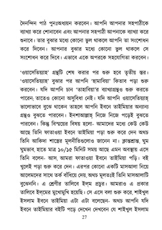 27
ৈদনি�ন পাঠ পুনঃঅধয্য় করেবন। আপিন আপনার সহপাঠীেক
বয্াখয কের েশানােবন এবং আপনার সহপাঠী আপনােক বয্াখয কের
শুনােব তার বুঝার মেধয েকােনা ভু ল থাকেল আপিন তা সংেশাধন
কের িদেবন। আপনার বুঝার মেধয েকােনা ভু ল থাকেল েস
সংেশাধন কের িদেব। এভােব এেক অপরেক সহেযািগতা করেবন।
‘ওয়ােসিতয়য্হ’ ��িট েশষ করার পর শু হেব তৃতীয় �র।
‘ওয়ােসিতয়য্হ’ বুঝার পর আপিন ‘হামািবয়া’ িকতাব পড়া শু
করেবন। যিদ আপিন চান ‘তাহািবয়া’র বয্াখয্া� শু করেত
পােরন; তােতও েকােনা অসুিবধা েনই। যিদ আপিন ওয়ােসিতয়য্হ
ভােলাভােব বুেঝ থােকন তাহেল আপিন ইবেন তাইিময়ার অনয্ান
��ও বুঝেত পারেবন। ইনশাআ�াহ িনেজ িনেজ পেড়ই বুঝেত
পারেবন। িক� িব�েয়র িবষয় হেলা- আমােদর মেধয েকউ েকউ
আেছ িতিন ফাতাওয়া ইবেন তাইিময়া পড়া শু কের েদন অথচ
িতিন আিকদা শাে�র মূলনীিতগুেলা জােনন না। �া��া�, ঘুম
ঘুমভাব, হােত মা� ১০/১৫ িমিনট সময় আেছ এমন অব�ায় এেস
িতিন বেলন- আস, আমরা ফাতাওয়া ইবেন তাইিময়া পিড়। বই
খুেলই পড়া শু কের েদন। এরপর েকােনা একিট মাসআলা িনেয়
আেলমেদর সােথ তকর বাঁিধেয় েদয়, অথচ মূলতঃই িতিন মাসআলািট
বুেঝনিন। এ ে�ণীর তািলেব ইল্ম �চুর। আমরাও এ �কার
তািলেব ইল্েমর মুেখামুিখ হেয়িছ। েস এেস বলা শু কের, শাইখুল
ইসলাম ইবেন তাইিময়া এটা এটা বেলেছন- অথচ আপিন যিদ
ইবেন তাইিময়ার বইিট পেড় েদেখন েদখেবন েয শাইখুল ইসলাম
 