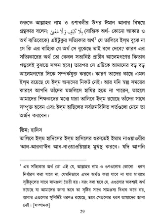 29
শুরু আ�াহর নাম ও গুণাবলী উপর ঈমান আনার িবষেয়
��কার বেলন:
َ
‫ﻼ‬ِ‫ﺑ‬ٍ‫ﻒ‬
ْ
‫ﻴ‬
َ
‫ﻛ‬َ‫و‬
َ
‫ﻻ‬ً�
ْ
‫ﻌ‬َ‫ﻣ‬ (বািহয্কঅথর- েকােনা আকার ও
অথর বয্িতেরে) এইটু কু র সিতয্কা অথর০ F
1
েয তািলেব ইল্ম বুেঝ না
েস িক এর বািহয্ক েয অথর্ েস বুেঝেছ তাই বেল েদ? কারণ এর
সিতয্কােরর অথর্ েতা েকবল সতয্িন�চীন আেলমগেণর িকতাব
পড়েলই বুঝেত সক্ষম হ। তারপর েস এিটেক আমােদর বড় বড়
আেলমগেণর িদেক স�কর্যু� করেব। কারণ তােদর কােছএমন
ইল্ম রেয়েছ েয ইল্ম অনয্েদ িনকট েনই। আর যিদ �� সমেয়র
কারেণ আপিন তাঁেদর মজিলেস হািযর হেত না পােরন, তাহেল
আমােদর িশক্েদর মেধয্ যারাতািলেব ইল্ম রেয়েছ তাঁেদর সােথ
স�ৃ� হেবন এবং ইল্ম হািছেলর সবর্জনিবিদ শতর্গুে েমেন তা
অজর্নকরেবন।
িতন: হািদস
তািলেব ইল্ম হািদেসর ইল্ম হািসেলর শুরুে ইমাম নাওয়াওয়ীর
‘আল-আরবা‘ঈন আন-নাওয়াওিয়য়য্াহ মুখ� করেব। যিদ আপিন
1
এর সিতয্কার অথর্ েতা এই , আ�াহর নাম ও গুণগুেলার েকােনা  ধর
িনধর্ারণ করা যােব ন, েযমিনভােব এমন অথর্ও করা যােব না যার মাধয্ে
সৃি�কু েলর সােথ সাম�সয্ ৈতরী হয়। বরং বলা হেব ে, এগুেলার অবশয্ই অথ
রেয়েছ যা আমােদর জানা তেব তা সৃি�র সােথ সাম�সয্ িবধান কের ন,
আবার এগুেলার সুিনিদ� ধরণও রেয়েছ, তেব েসগুেলার ধরণ আমােদর জানা
েনই। [স�াদক]
 