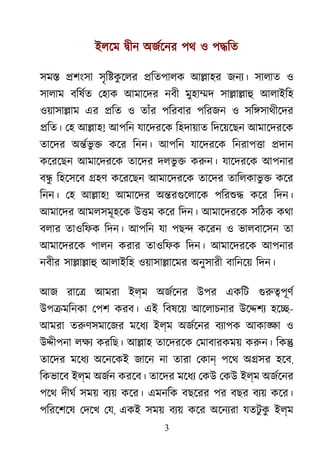 3
ইলেম �ীন অজর্েন পথ ও প�িত
সম� �শংসা সৃি�কু েলর �িতপালক আ�াহর জনয্ সালাত ও
সালাম বিষর্ েহাক আমােদর নবী মুহা�দ সা�া�াহ আলাইিহ
ওয়াসা�াম এর �িত ও তাঁর পিরবার পিরজন ও সি�সাথীেদর
�িত। েহ আ�াহ! আপিন যােদরেক িহদায়াত িদেয়েছন আমােদরেক
তােদর অ�র্ভ ু কের িনন। আপিন যােদরেক িনরাপ�া �দান
কেরেছন আমােদরেক তােদর দলভু � করুন যােদরেক আপনার
ব�ু িহেসেব �হণ কেরেছন আমােদরেক তােদর তািলকাভু � কের
িনন। েহ আ�াহ! আমােদর অ�রগুেলাে পিরশু কের িদন।
আমােদর আমলসমূহেক উ�ম কের িদন। আমােদরেক সিঠক কথা
বলার তাওিফক িদন। আপিন যা পছ� কেরন ও ভালবােসন তা
আমােদরেক পালন করার তাওিফক িদন। আমােদরেক আপনার
নবীর সা�া�াহ আলাইিহ ওয়াসা�ােমর অনুসারী বািনেয় িদন।
আজ রাে� আমরা ইল্ম অজর্েন উপর একিট গুরু�পূ
উপ�মিনকা েপশ করব। এই িবষেয় আেলাচনার উে�শয হে�-
আমরা তরুণসমােজ মেধয ইল্ম অজর্েন বয্াপ আকা�া ও
উ�ীপনা লক্ করিছ। আ�াহ তােদরেক েমাবারকময় করুন িক�
তােদর মেধয অেনেকই জােন না তারা েকান পেথ অ�সর হেব,
িকভােব ইল্ম অজর্ করেব। তােদর মেধয েকউ েকউ ইল্ম অজর্েন
পেথ দীঘর সময় বয্ কের। এমনিক বছেরর পর বছর বয্ কের।
পিরেশেষ েদেখ েয, একই সময় বয্ কের অেনয্র যতটু কু ইল্ম
 