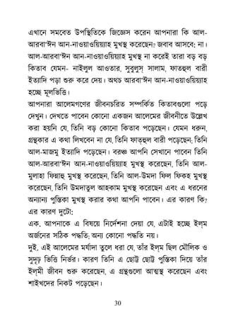 30
এখােন সমেবত উপি�িতেক িজেজ্ কেরন আপনারা িক আল-
আরবা‘ঈন আন-নাওয়াওিয়য়য্াহমুখ� কেরেছন? জবাব আসেব: না।
আল-আরবা‘ঈন আন-নাওয়াওিয়য়য্া মুখ� না কেরই তারা বড় বড়
িকতাব েযমন- নাইলুল আওতার, সুবুলুস সালাম, ফাতহু বারী
ইতয্াি পড়া শু কের েদয়। অথচ আরবা‘ঈন আন-নাওয়াওিয়য়য্া
হে� মূলিভি�।
আপনারা আেলমগেণর জীবনচিরত স�িকর্ িকতাবগুেল পেড়
েদখুন। েদখেত পােবন েকােনা একজন আেলেমর জীবনীেত উে�খ
করা হয়িন েয, িতিন বড় েকােনা িকতাব পেড়েছন। েযমন ধরু,
��কার এ কথা িলখেবন না েয, িতিন ফাত্হু বারী পেড়েছন; িতিন
আল-মাজমু ইতয্াি পেড়েছন। বর� আপিন েসখােন পােবন িতিন
আল-আরবা‘ঈন আন-নাওয়াওিয়য়য্া মুখ� কেরেছন, িতিন আল-
মুলাহা িফ�াহ মুখ� কেরেছন, িতিন আল-উমদা িফল িফকহ মুখ�
কেরেছন, িতিন উমদাতুল আহকাম মুখ� কেরেছন এবং এ ধরেনর
অনয্ান পুি�কা মুখ� করার কথা আপিন পােবন। এর কারণ িক?
এর কারণ দুেটা:
এক. আপনােক এ িবষেয় িনেদর্শন েদয়া েয, এটাই হে� ইল্ম
অজর্েন সিঠক প�িত; অনয েকােনা প�িত নয়।
দুই. এই আেলেমর মযর্াদ তুেল ধরা েয, তাঁর ইল্ম িছল েমৗিলক ও
সুদৃঢ় িভি� িনভর্র কারণ িতিন এ েছা� েছা� পুি�কা িদেয় তাঁর
ইল্মী জীবন শু কেরেছন, এ ��গুেল আ�� কেরেছন এবং
শাইখেদর িনকট পেড়েছন।
 